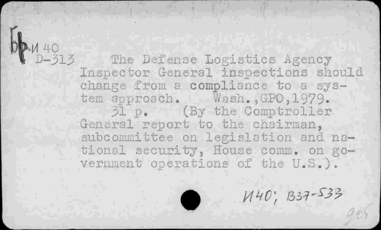 ﻿.0 40
D-313 The Defense Logistics Agency Inspector General inspections should change from a compliance to a system approach. Wash.,GPO,1979»
31 p. (By the Comptroller General report to the chairman, subcommittee on legislation and national security, House comm, on government operations of the U.S.).
